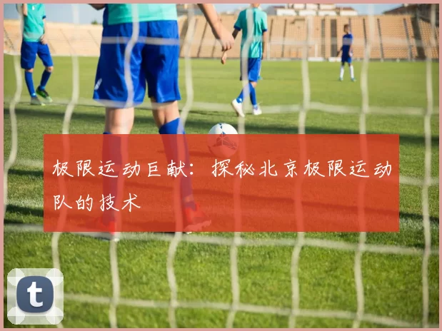 极限运动巨献：探秘北京极限运动队的技术