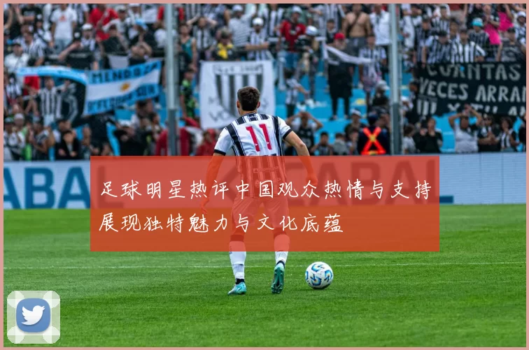 足球明星热评中国观众热情与支持展现独特魅力与文化底蕴