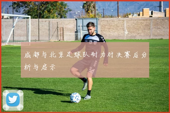 成都与北京足球队耐力对决赛后分析与启示