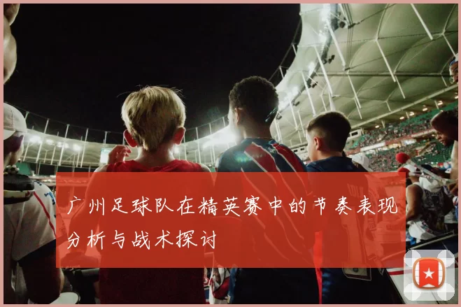 广州足球队在精英赛中的节奏表现分析与战术探讨