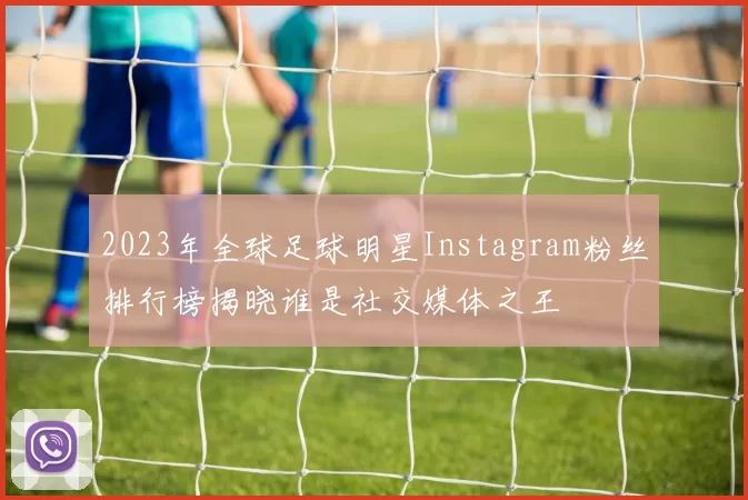 2023年全球足球明星Instagram粉丝排行榜揭晓谁是社交媒体之王