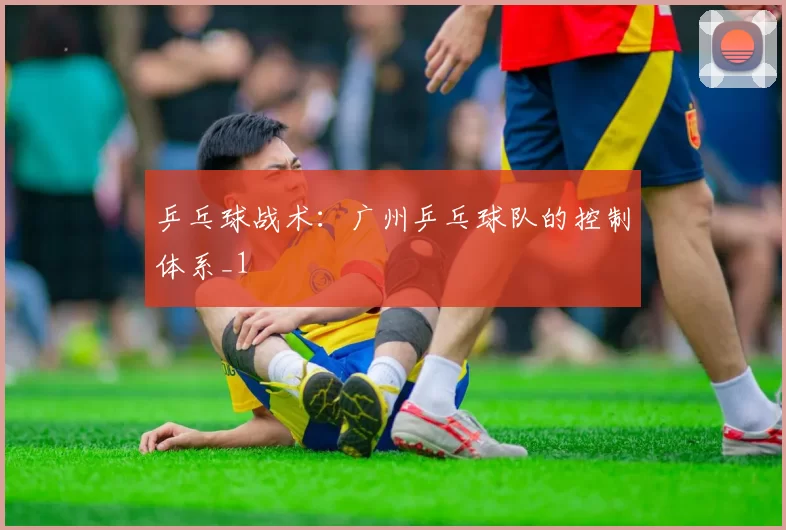 乒乓球战术：广州乒乓球队的控制体系_1